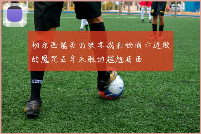 切尔西能否打破客战利物浦六连败的魔咒五年未胜的尴尬局面