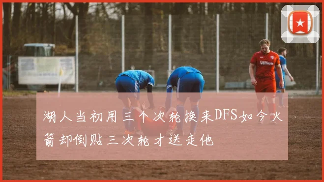 湖人当初用三个次轮换来DFS如今火箭却倒贴三次轮才送走他