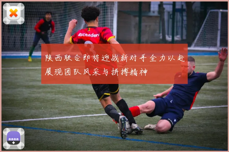 陕西联合即将迎战新对手全力以赴展现团队风采与拼搏精神
