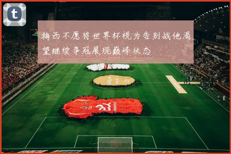 梅西不愿将世界杯视为告别战他渴望继续争冠展现巅峰状态