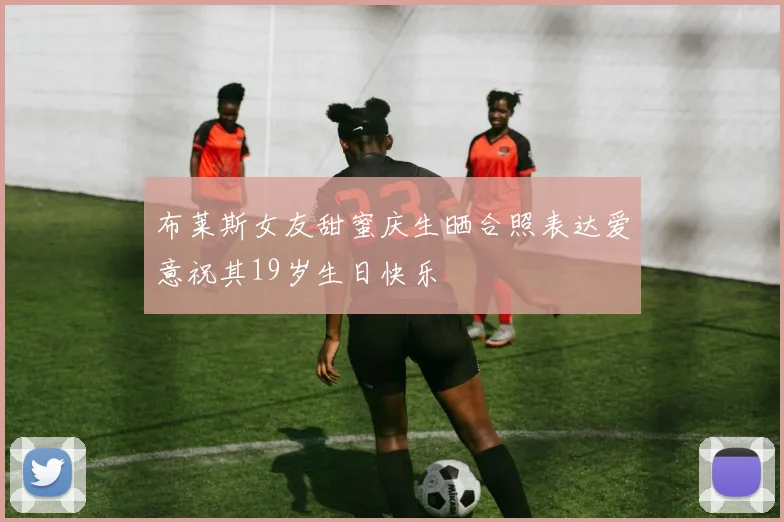 布莱斯女友甜蜜庆生晒合照表达爱意祝其19岁生日快乐