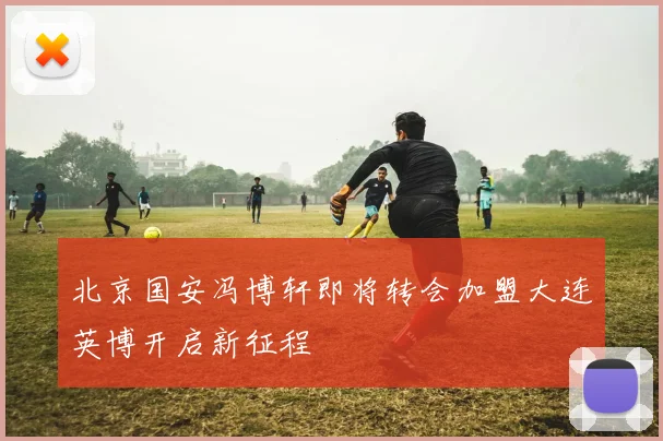 北京国安冯博轩即将转会加盟大连英博开启新征程