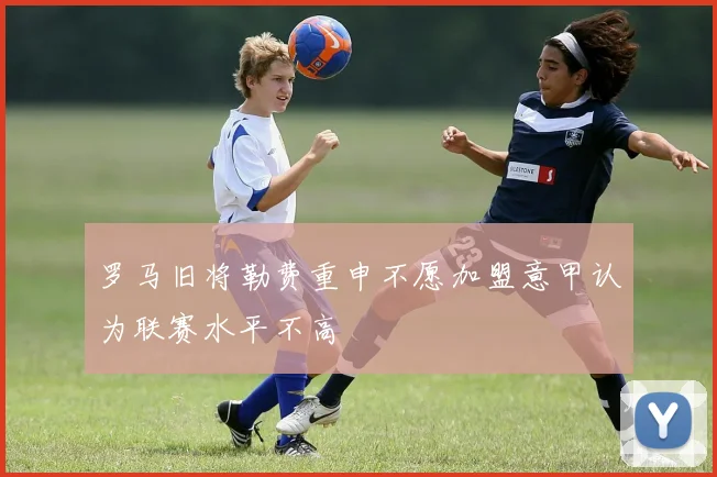 罗马旧将勒费重申不愿加盟意甲认为联赛水平不高