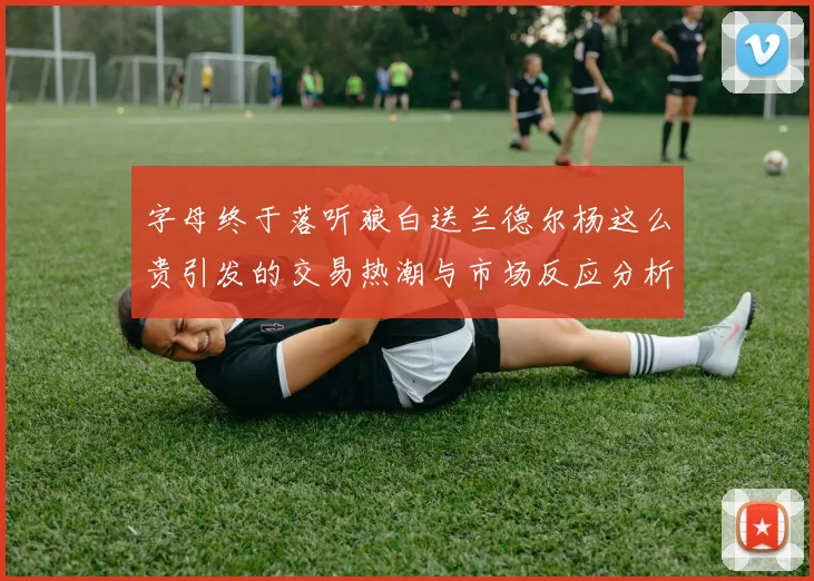 字母终于落听狼白送兰德尔杨这么贵引发的交易热潮与市场反应分析