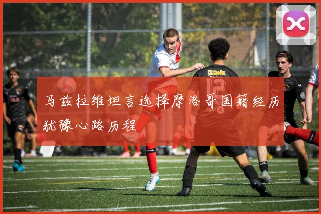 马兹拉维坦言选择摩洛哥国籍经历犹豫心路历程