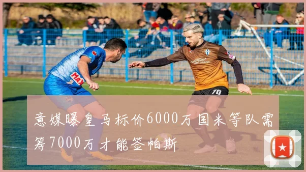 意媒曝皇马标价6000万国米等队需筹7000万才能签帕斯
