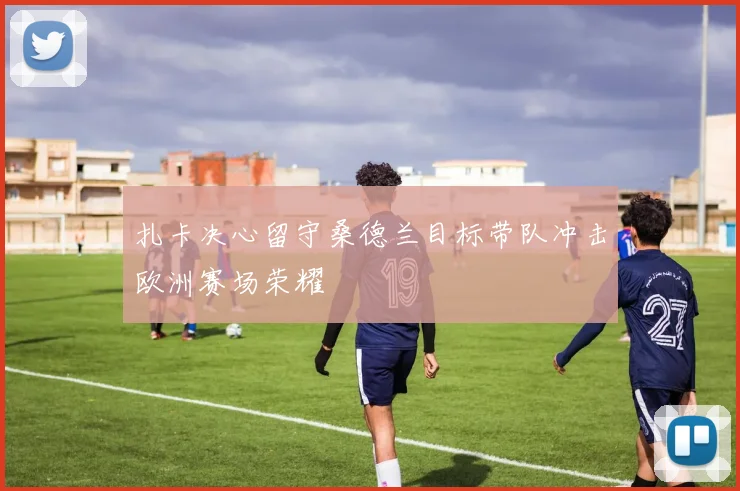 扎卡决心留守桑德兰目标带队冲击欧洲赛场荣耀