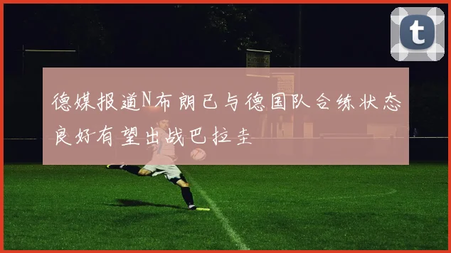 德媒报道N布朗已与德国队合练状态良好有望出战巴拉圭
