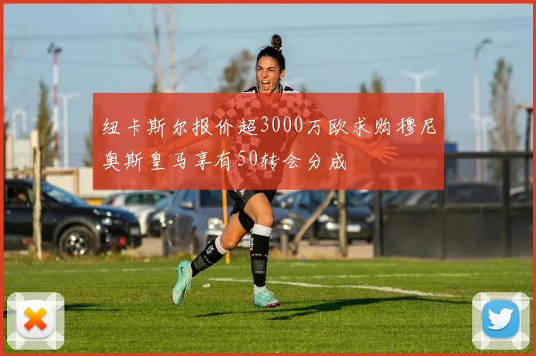 纽卡斯尔报价超3000万欧求购穆尼奥斯皇马享有50转会分成