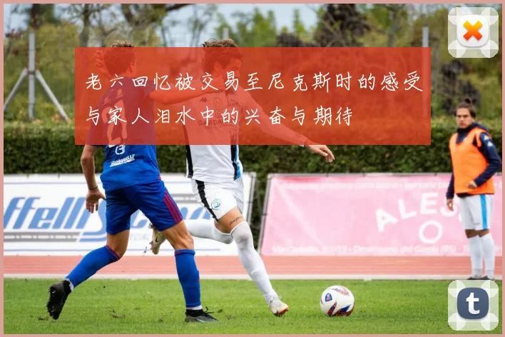 老六回忆被交易至尼克斯时的感受与家人泪水中的兴奋与期待