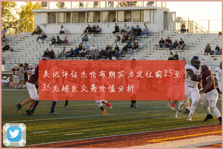 美记评估杰伦布朗实力定位前25至35无超巨交易价值分析