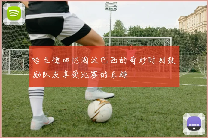 哈兰德回忆淘汰巴西的奇妙时刻鼓励队友享受比赛的乐趣