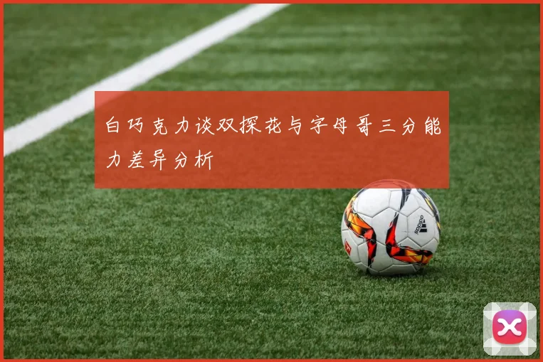 白巧克力谈双探花与字母哥三分能力差异分析
